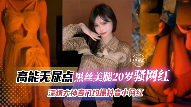 稀缺万人求网红黑料-高能无尿点 美腿黑丝20岁骚网红 深情大神专门约操长腿抖音网红-